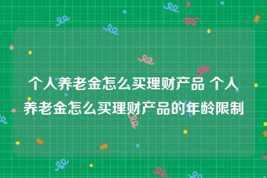个人养老金怎么买理财产品 个人养老金怎么买理财产品的年龄限制