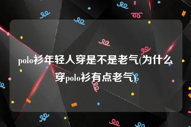 polo衫年轻人穿是不是老气(为什么穿polo衫有点老气)