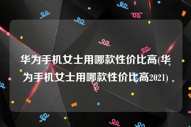 华为手机女士用哪款性价比高(华为手机女士用哪款性价比高2021)