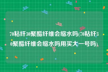 70粘纤30聚酯纤维会缩水吗(70粘纤30聚酯纤维会缩水吗用买大一号吗)