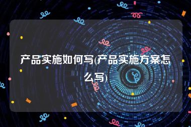 产品实施如何写(产品实施方案怎么写)