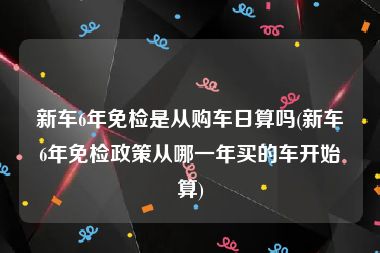 新车6年免检是从购车日算吗(新车6年免检政策从哪一年买的车开始算)
