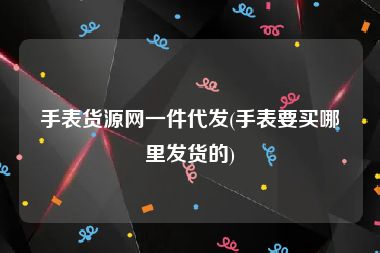 手表货源网一件代发(手表要买哪里发货的)