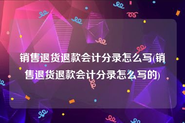 销售退货退款会计分录怎么写(销售退货退款会计分录怎么写的)