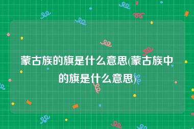 蒙古族的旗是什么意思(蒙古族中的旗是什么意思)