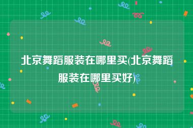 北京舞蹈服装在哪里买(北京舞蹈服装在哪里买好)