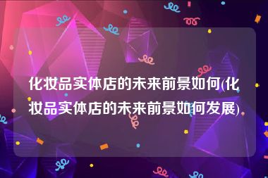 化妆品实体店的未来前景如何(化妆品实体店的未来前景如何发展)