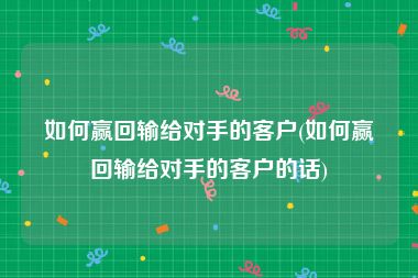 如何赢回输给对手的客户(如何赢回输给对手的客户的话)
