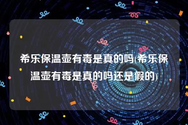希乐保温壶有毒是真的吗(希乐保温壶有毒是真的吗还是假的)