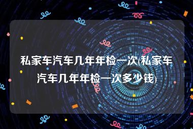私家车汽车几年年检一次(私家车汽车几年年检一次多少钱)