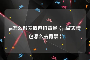 ps怎么做表情包扣背景〈ps做表情包怎么去背景〉