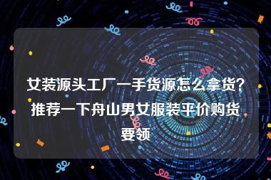 女装源头工厂一手货源怎么拿货？推荐一下舟山男女服装平价购货要领