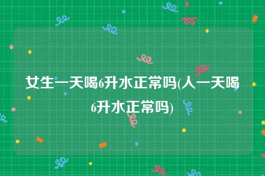 女生一天喝6升水正常吗(人一天喝6升水正常吗)