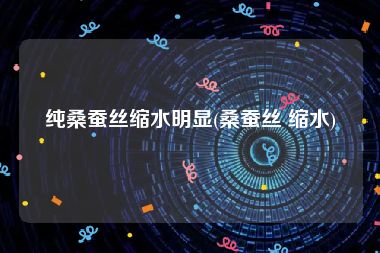 纯桑蚕丝缩水明显(桑蚕丝 缩水)