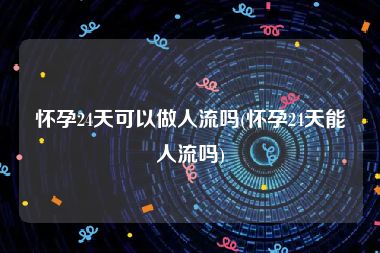 怀孕24天可以做人流吗(怀孕24天能人流吗)