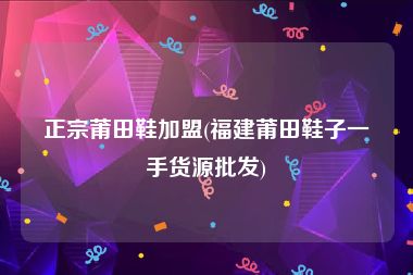 正宗莆田鞋加盟(福建莆田鞋子一手货源批发)
