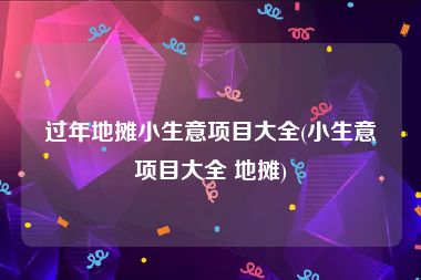 过年地摊小生意项目大全(小生意项目大全 地摊)