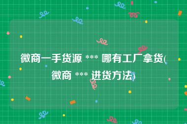 微商一手货源 *** 哪有工厂拿货(微商 *** 进货方法)