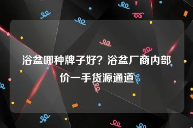 浴盆哪种牌子好？浴盆厂商内部价一手货源通道