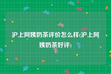沪上阿姨奶茶评价怎么样(沪上阿姨奶茶好评)