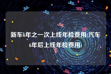 新车6年之一次上线年检费用(汽车6年后上线年检费用)