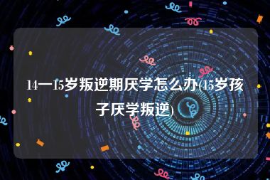 14一15岁叛逆期厌学怎么办(15岁孩子厌学叛逆)