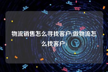 物流销售怎么寻找客户(做物流怎么找客户)