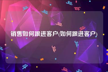 销售如何跟进客户(如何跟进客户)
