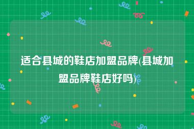 适合县城的鞋店加盟品牌(县城加盟品牌鞋店好吗)