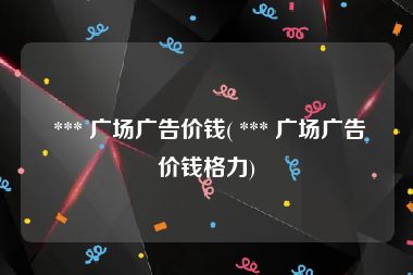  *** 广场广告价钱( *** 广场广告价钱格力)