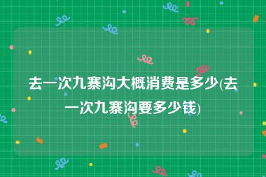 去一次九寨沟大概消费是多少(去一次九寨沟要多少钱)
