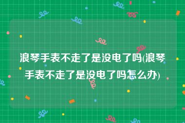 浪琴手表不走了是没电了吗(浪琴手表不走了是没电了吗怎么办)