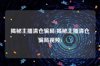 揭秘主播清仓骗局(揭秘主播清仓骗局视频)