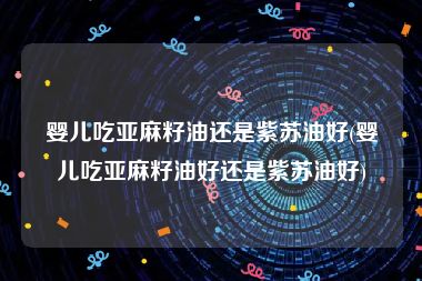 婴儿吃亚麻籽油还是紫苏油好(婴儿吃亚麻籽油好还是紫苏油好)