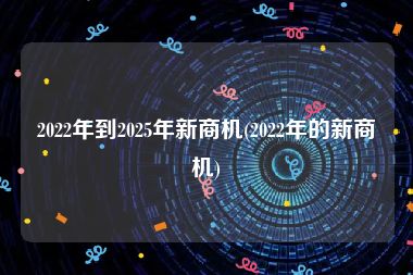 2022年到2025年新商机(2022年的新商机)