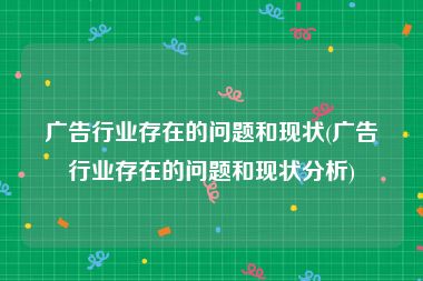 广告行业存在的问题和现状(广告行业存在的问题和现状分析)