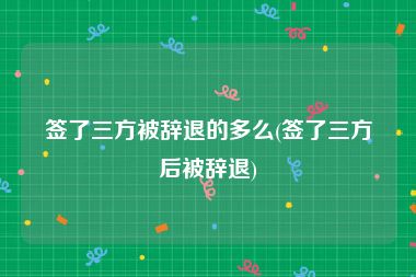 签了三方被辞退的多么(签了三方后被辞退)