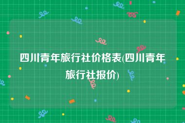 四川青年旅行社价格表(四川青年旅行社报价)