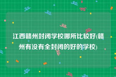 江西赣州封闭学校哪所比较好(赣州有没有全封闭的好的学校)