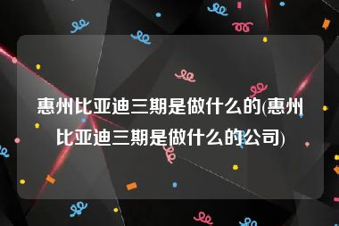 惠州比亚迪三期是做什么的(惠州比亚迪三期是做什么的公司)