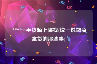  *** 一手货源上哪找(说一说微商拿货的那些事)