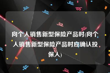 向个人销售新型保险产品时(向个人销售新型保险产品时应确认投保人)