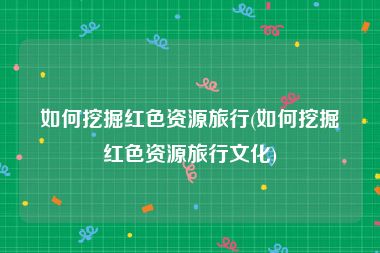 如何挖掘红色资源旅行(如何挖掘红色资源旅行文化)