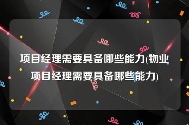 项目经理需要具备哪些能力(物业项目经理需要具备哪些能力)