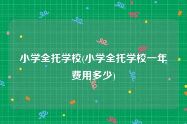 小学全托学校(小学全托学校一年费用多少)