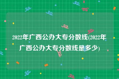 2022年广西公办大专分数线(2022年广西公办大专分数线是多少)