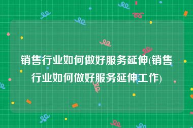 销售行业如何做好服务延伸(销售行业如何做好服务延伸工作)