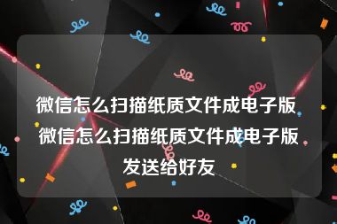 微信怎么扫描纸质文件成电子版 微信怎么扫描纸质文件成电子版发送给好友