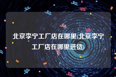 北京李宁工厂店在哪里(北京李宁工厂店在哪里进货)