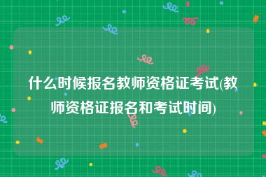 什么时候报名教师资格证考试(教师资格证报名和考试时间)